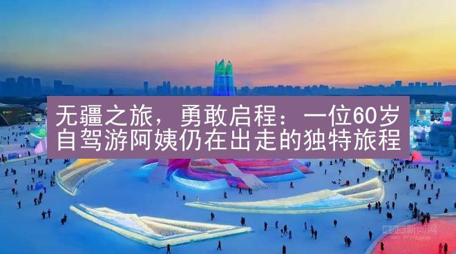 无疆之旅，勇敢启程：一位60岁自驾游阿姨仍在出走的独特旅程