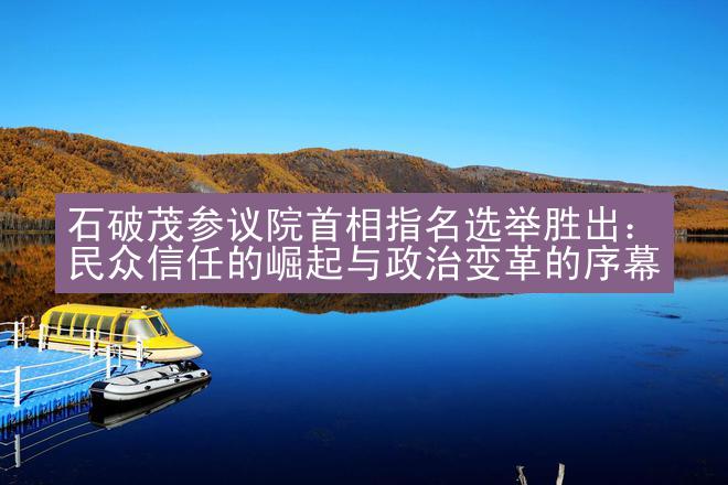 石破茂参议院首相指名选举胜出：民众信任的崛起与政治变革的序幕