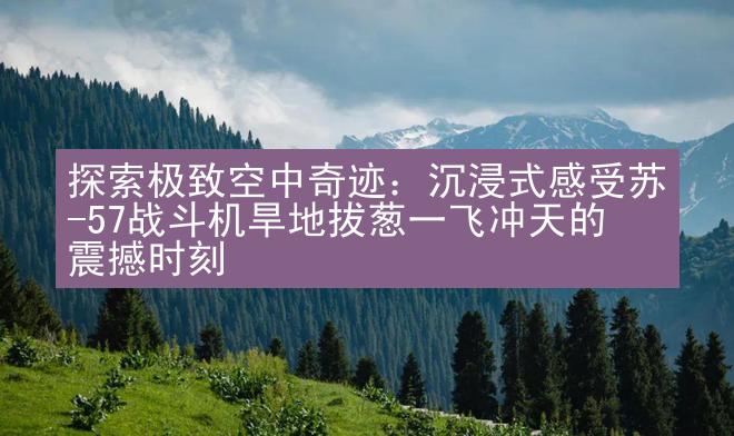 探索极致空中奇迹：沉浸式感受苏-57战斗机旱地拔葱一飞冲天的震撼时刻