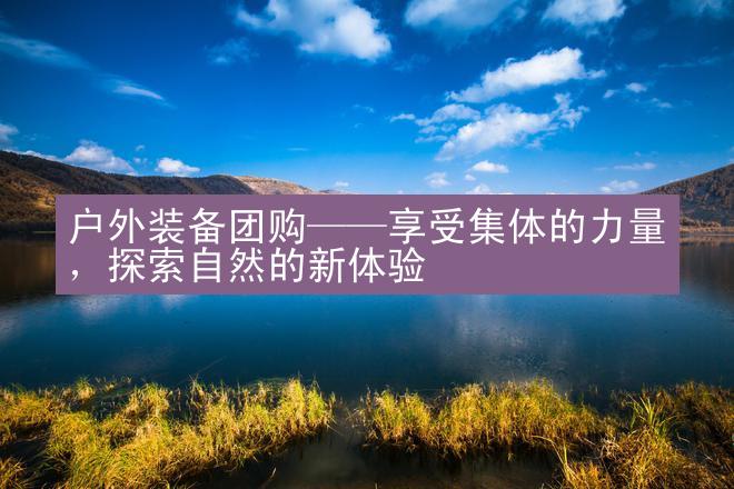 户外装备团购——享受集体的力量，探索自然的新体验