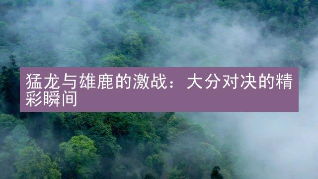 猛龙与雄鹿的激战：大分对决的精彩瞬间