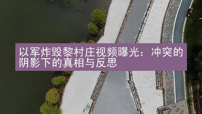 以军炸毁黎村庄视频曝光：冲突的阴影下的真相与反思