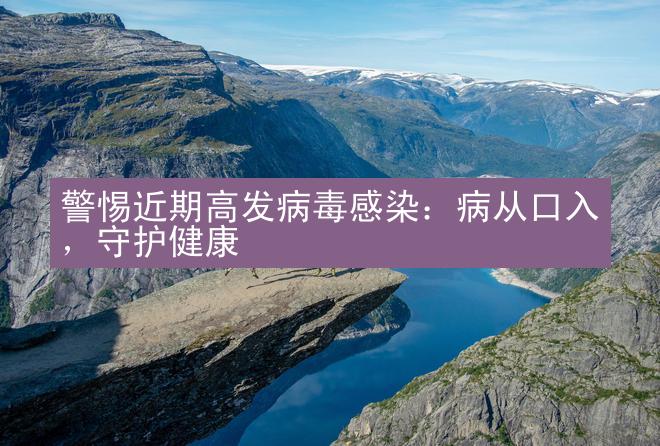 警惕近期高发病毒感染：病从口入，守护健康