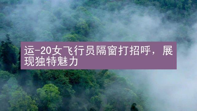 运-20女飞行员隔窗打招呼，展现独特魅力