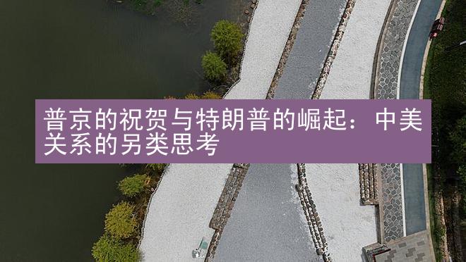 普京的祝贺与特朗普的崛起：中美关系的另类思考