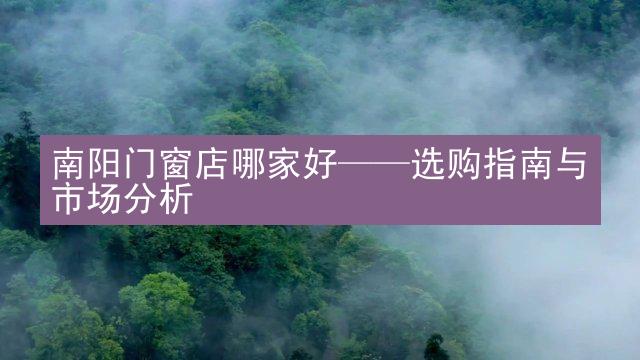 南阳门窗店哪家好——选购指南与市场分析