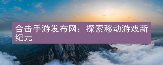 合击手游发布网：探索移动游戏新纪元