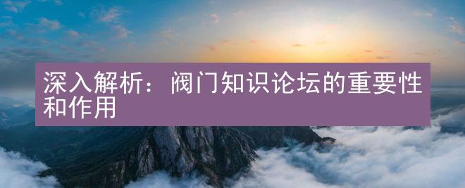 深入解析：阀门知识论坛的重要性和作用