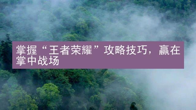 掌握“王者荣耀”攻略技巧，赢在掌中战场