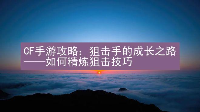 CF手游攻略：狙击手的成长之路——如何精炼狙击技巧