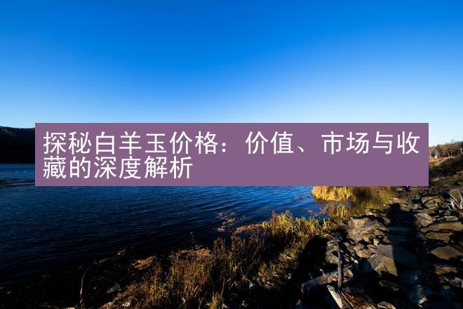 探秘白羊玉价格：价值、市场与收藏的深度解析