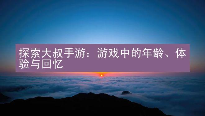 探索大叔手游：游戏中的年龄、体验与回忆