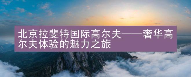 北京拉斐特国际高尔夫——奢华高尔夫体验的魅力之旅