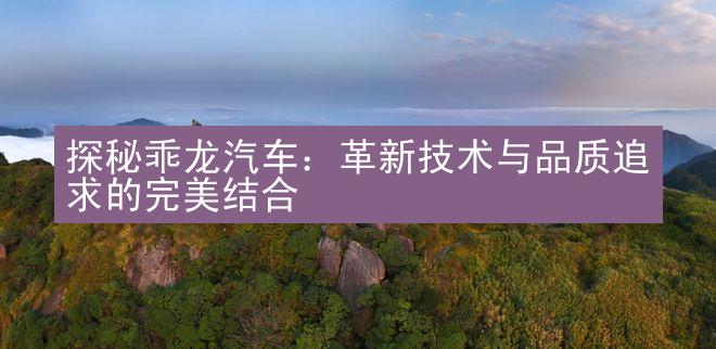 探秘乖龙汽车：革新技术与品质追求的完美结合